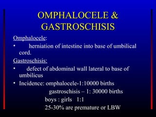 OMPHALOCELE &
           GASTROSCHISIS
Omphalocele:
•     herniation of intestine into base of umbilical
  cord.
Gastroschisis:
•    defect of abdominal wall lateral to base of
  umbilicus
• Incidence: omphalocele-1:10000 births
               gastroschisis – 1: 30000 births
             boys : girls 1:1
             25-30% are premature or LBW
 