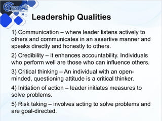 Leadership Qualities
1) Communication – where leader listens actively to
others and communicates in an assertive manner and
speaks directly and honestly to others.
2) Credibility – it enhances accountability. Individuals
who perform well are those who can influence others.
3) Critical thinking – An individual with an open-
minded, questioning attitude is a critical thinker.
4) Initiation of action – leader initiates measures to
solve problems.
5) Risk taking – involves acting to solve problems and
are goal-directed.
 