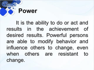 Power
It is the ability to do or act and
results in the achievement of
desired results. Powerful persons
are able to modify behavior and
influence others to change, even
when others are resistant to
change.
 