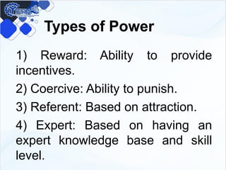 Types of Power
1) Reward: Ability to provide
incentives.
2) Coercive: Ability to punish.
3) Referent: Based on attraction.
4) Expert: Based on having an
expert knowledge base and skill
level.
 