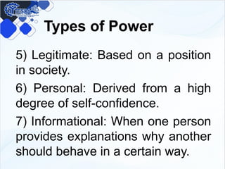 Types of Power
5) Legitimate: Based on a position
in society.
6) Personal: Derived from a high
degree of self-confidence.
7) Informational: When one person
provides explanations why another
should behave in a certain way.
 