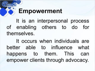 Empowerment
It is an interpersonal process
of enabling others to do for
themselves.
It occurs when individuals are
better able to influence what
happens to them. This can
empower clients through advocacy.
 