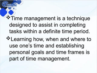 Time management is a technique
designed to assist in completing
tasks within a definite time period.
Learning how, when and where to
use one’s time and establishing
personal goals and time frames is
part of time management.
 