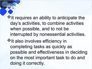 It requires an ability to anticipate the
day’s activities, to combine activities
when possible, and to not be
interrupted by nonessential activities.
It also involves efficiency in
completing tasks as quickly as
possible and effectiveness in deciding
on the most important task to do and
doing it correctly.
 