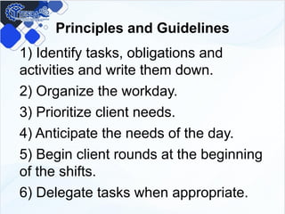 Principles and Guidelines
1) Identify tasks, obligations and
activities and write them down.
2) Organize the workday.
3) Prioritize client needs.
4) Anticipate the needs of the day.
5) Begin client rounds at the beginning
of the shifts.
6) Delegate tasks when appropriate.
 