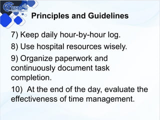 Principles and Guidelines
7) Keep daily hour-by-hour log.
8) Use hospital resources wisely.
9) Organize paperwork and
continuously document task
completion.
10) At the end of the day, evaluate the
effectiveness of time management.
 