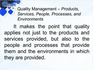 Quality Management – Products,
Services, People, Processes, and
Environments
It makes the point that quality
applies not just to the products and
services provided, but also to the
people and processes that provide
them and the environments in which
they are provided.
 
