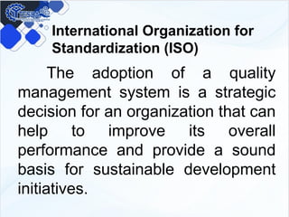 International Organization for
Standardization (ISO)
The adoption of a quality
management system is a strategic
decision for an organization that can
help to improve its overall
performance and provide a sound
basis for sustainable development
initiatives.
 