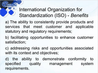 International Organization for
Standardization (ISO) - Benefits
a) The ability to consistently provide products and
services that meet customer and applicable
statutory and regulatory requirements;
b) facilitating opportunities to enhance customer
satisfaction;
c) addressing risks and opportunities associated
with its context and objectives;
d) the ability to demonstrate conformity to
specified quality management system
requirements.
 