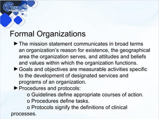 Formal Organizations
►The mission statement communicates in broad terms
an organization’s reason for existence, the geographical
area the organization serves, and attitudes and beliefs
and values within which the organization functions.
►Goals and objectives are measurable activities specific
to the development of designated services and
programs of an organization.
►Procedures and protocols:
o Guidelines define appropriate courses of action.
o Procedures define tasks.
o Protocols signify the definitions of clinical
processes.
 