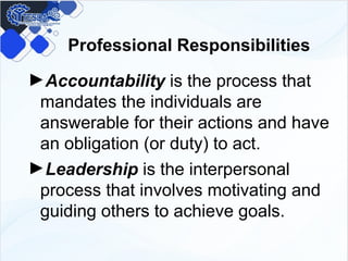Professional Responsibilities
►Accountability is the process that
mandates the individuals are
answerable for their actions and have
an obligation (or duty) to act.
►Leadership is the interpersonal
process that involves motivating and
guiding others to achieve goals.
 