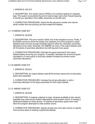 COMMON IBM OS/VS SYSTEM ERROR MESSAGES AND ABEND CODES                                 Page 7 of 7



     1. ERROR ID: IEC151I

     2. DESCRIPTION: The system tried to OPEN a non-existent dataset on magnetic
     tape. The system encountered the end-of-volume tape mark when forward spacing
     to the file you specified in the LABEL parameter on the DD card.

     3. CORRECTIVE PROCEDURE: Check the file sequence number and volume
     serial number from the previous job that created the dataset.


2.1.19 ABEND CODE B37

     1. ERROR ID: IEC030I

     2. DESCRIPTION: This error results if either one of two situations occurs. Firstly, if
     the DASD volume to which the system has assigned one of the program's output
     datasets does not have enough available space to allow the necessary secondary
     allocations to be made. Secondly, this ABEND can occur if the output dataset used
     all 16 extents of secondary allocations but still required more space.

     3. CORRECTIVE PROCEDURE: Estimate the space required for the output
     dataset before rerunning your program. If possible, decrease the amount of space
     requested or if more space is obviously needed increase the primary and/or
     secondary allocations.


2.1.20 ABEND CODE D37

     1. ERROR ID: IEC031I

     2. DESCRIPTION: An output dataset used all the primary space and no secondary
     space was requested.

     3. CORRECTIVE PROCEDURE: Increase the primary allocation or add a
     secondary allocation to the space parameter for that output dataset.


2.1.21 ABEND CODE E37

     1. ERROR ID: IEC032I

     2. DESCRIPTION: If creating a dataset on tape, all space available on the volume
     specified was used and the system attempted to write another record. If creating a
     partitioned dataset on direct access, 16 extents of secondary space were used
     when the program attempted to write another record.

     3. CORRECTIVE PROCEDURE: Specify at least one more tape volume or specify
     more primary space if creating a partitioned dataset.




http://www.eits.uga.edu/hostsys/mvs/ibm-mainframe-system-abend-codes.html               5/12/2010
 