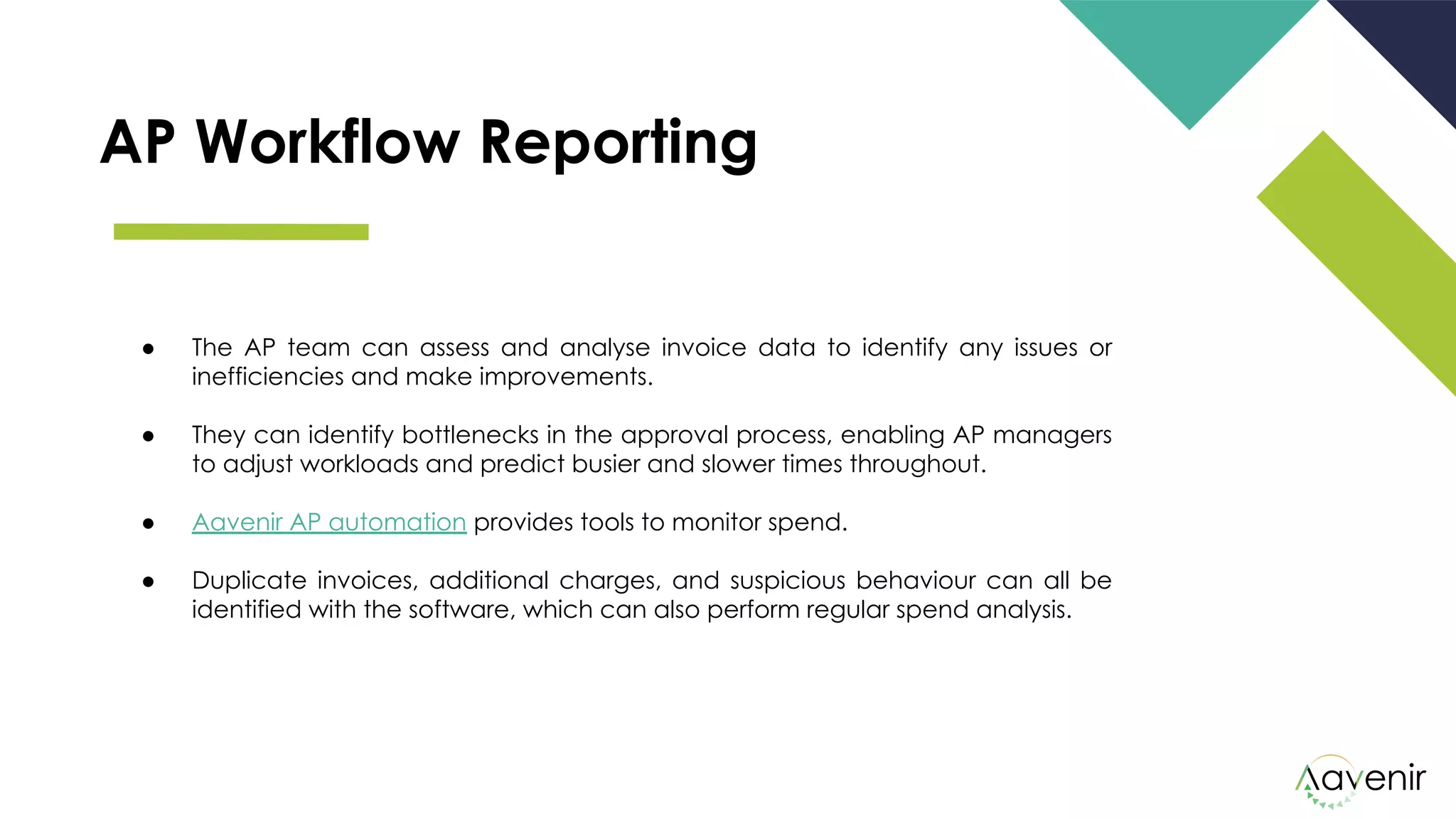 AP Workflow Reporting
● The AP team can assess and analyse invoice data to identify any issues or
inefficiencies and make improvements.
● They can identify bottlenecks in the approval process, enabling AP managers
to adjust workloads and predict busier and slower times throughout.
● Aavenir AP automation provides tools to monitor spend. 
● Duplicate invoices, additional charges, and suspicious behaviour can all be
identified with the software, which can also perform regular spend analysis.
 