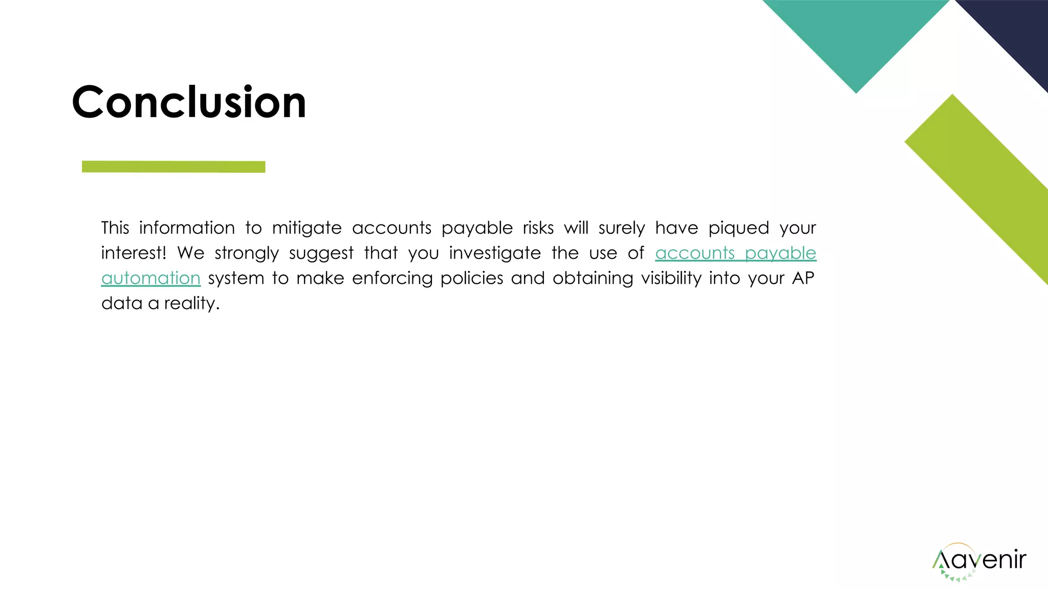 Conclusion
This information to mitigate accounts payable risks will surely have piqued your
interest! We strongly suggest that you investigate the use of accounts payable
automation system to make enforcing policies and obtaining visibility into your AP
data a reality.
 