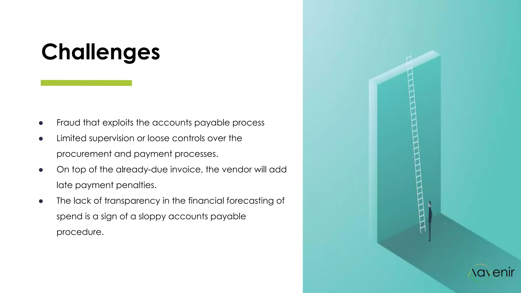 Challenges
● Fraud that exploits the accounts payable process
● Limited supervision or loose controls over the
procurement and payment processes. 
● On top of the already-due invoice, the vendor will add
late payment penalties. 
● The lack of transparency in the financial forecasting of
spend is a sign of a sloppy accounts payable
procedure.
 