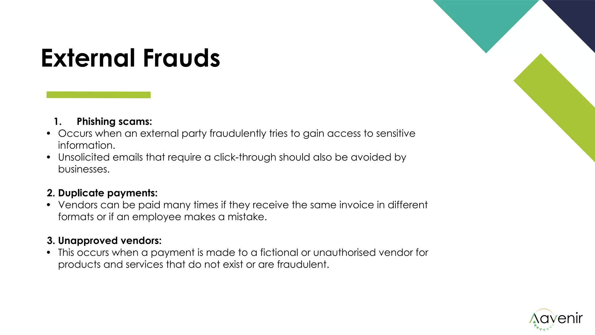 External Frauds
1. Phishing scams: 
• Occurs when an external party fraudulently tries to gain access to sensitive
information.
• Unsolicited emails that require a click-through should also be avoided by
businesses.
2. Duplicate payments: 
• Vendors can be paid many times if they receive the same invoice in different
formats or if an employee makes a mistake.
3. Unapproved vendors: 
• This occurs when a payment is made to a fictional or unauthorised vendor for
products and services that do not exist or are fraudulent.
 
