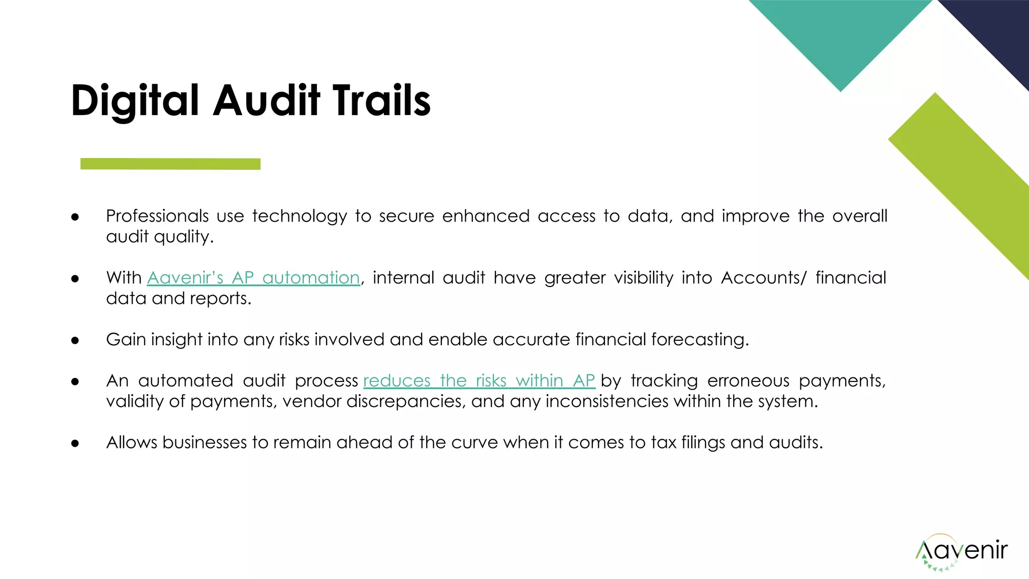 Digital Audit Trails
● Professionals use technology to secure enhanced access to data, and improve the overall
audit quality.
● With Aavenir’s AP automation, internal audit have greater visibility into Accounts/ financial
data and reports.
● Gain insight into any risks involved and enable accurate financial forecasting. 
● An automated audit process reduces the risks within AP by tracking erroneous payments,
validity of payments, vendor discrepancies, and any inconsistencies within the system.
● Allows businesses to remain ahead of the curve when it comes to tax filings and audits.
 