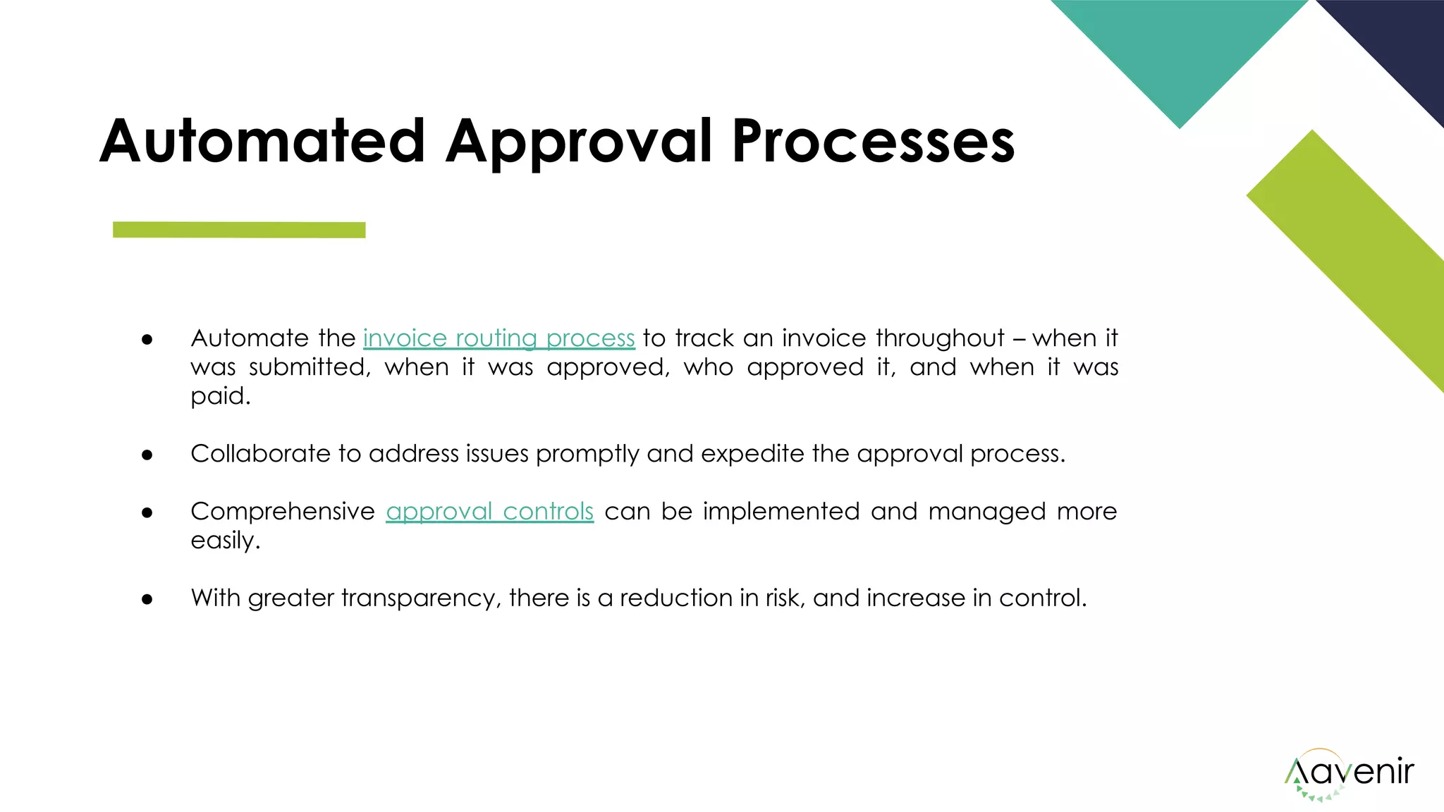 Automated Approval Processes
● Automate the invoice routing process to track an invoice throughout – when it
was submitted, when it was approved, who approved it, and when it was
paid. 
● Collaborate to address issues promptly and expedite the approval process.
● Comprehensive approval controls can be implemented and managed more
easily.
● With greater transparency, there is a reduction in risk, and increase in control.
 