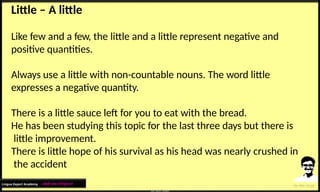 Little – A little
Like few and a few, the little and a little represent negative and
positive quantities.
Always use a little with non-countable nouns. The word little
expresses a negative quantity.
There is a little sauce left for you to eat with the bread.
He has been studying this topic for the last three days but there is
little improvement.
There is little hope of his survival as his head was nearly crushed in
the accident
Lingua Expert Academy : अंग्रेजी भाषा में निपुण बने
 