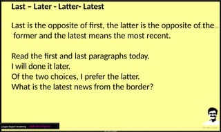 Last – Later - Latter- Latest
Last is the opposite of first, the latter is the opposite of the
former and the latest means the most recent.
Read the first and last paragraphs today.
I will done it later.
Of the two choices, I prefer the latter.
What is the latest news from the border?
Lingua Expert Academy : अंग्रेजी भाषा में निपुण बने
 