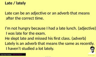 Late / lately
Late can be an adjective or an adverb that means
after the correct time.
I’m not hungry because I had a late lunch. (adjective)
I was late for the exam.
He slept late and missed his first class. (adverb)
Lately is an adverb that means the same as recently.
I haven’t studied a lot lately.
Lingua Expert Academy : अंग्रेजी भाषा में निपुण बने
 