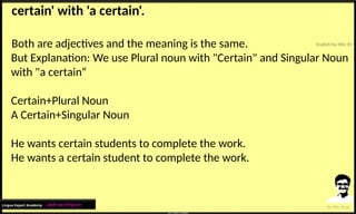 certain' with 'a certain'.
Both are adjectives and the meaning is the same.
But Explanation: We use Plural noun with "Certain" and Singular Noun
with "a certain“
Certain+Plural Noun
A Certain+Singular Noun
He wants certain students to complete the work.
He wants a certain student to complete the work.
Lingua Expert Academy : अंग्रेजी भाषा में निपुण बने
 