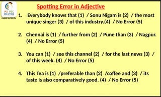 English by Nits Sir
Spotting Error in Adjective
1. Everybody knows that (1) / Sonu Nigam is (2) / the most
unique singer (3) / of this industry.(4) / No Error (5)
2. Chennai is (1) / further from (2) / Pune than (3) / Nagpur.
(4) / No Error (5)
3. You can (1) / see this channel (2) / for the last news (3) /
of this week. (4) / No Error (5)
4. This Tea is (1) /preferable than (2) /coffee and (3) / its
taste is also comparatively good. (4) / No Error (5)
 