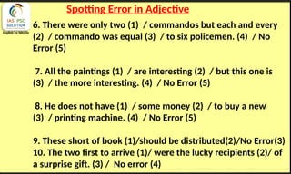English by Nits Sir
Spotting Error in Adjective
6. There were only two (1) / commandos but each and every
(2) / commando was equal (3) / to six policemen. (4) / No
Error (5)
7. All the paintings (1) / are interesting (2) / but this one is
(3) / the more interesting. (4) / No Error (5)
8. He does not have (1) / some money (2) / to buy a new
(3) / printing machine. (4) / No Error (5)
9. These short of book (1)/should be distributed(2)/No Error(3)
10. The two first to arrive (1)/ were the lucky recipients (2)/ of
a surprise gift. (3) / No error (4)
 