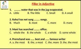 English by Nits Sir
Filler in Adjective
1. ………. water that was in the jug evaporated.
A. Little B. The little C. Small D. A small
2. Rahul has not sung ……… songs.
B. Much B. most C. more D. many
3. Moni has searched ……… office.
C. whole the B. the whole C. a whole D. some whole
4. Premchand was …… best and …… famous writer
A. a, the most B. the, a most C. the, more D. the, the most
 
