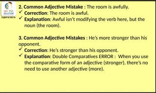 English by Nits Sir
2. Common Adjective Mistake : The room is awfully.
 Correction: The room is awful.
 Explanation: Awful isn’t modifying the verb here, but the
noun (the room).
3. Common Adjective Mistakes : He’s more stronger than his
opponent.
 Correction: He’s stronger than his opponent.
 Explanation: Double Comparatives ERROR : When you use
the comparative form of an adjective (stronger), there’s no
need to use another adjective (more).
 