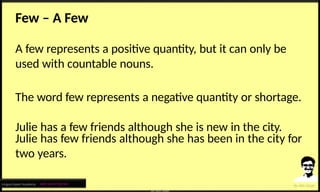 Few – A Few
A few represents a positive quantity, but it can only be
used with countable nouns.
The word few represents a negative quantity or shortage.
Julie has a few friends although she is new in the city.
Julie has few friends although she has been in the city for
two years.
Lingua Expert Academy : अंग्रेजी भाषा में निपुण बने
 