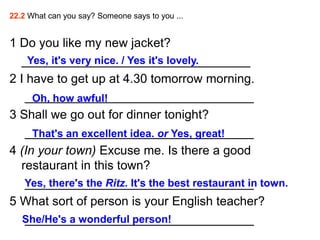22.2 What can you say? Someone says to you ...


1 Do you like my new jacket?
  _________________________________
    Yes, it's very nice. / Yes it's lovely.
2 I have to get up at 4.30 tomorrow morning.
   _________________________________
     Oh, how awful!
3 Shall we go out for dinner tonight?
   _________________________________
     That's an excellent idea. or Yes, great!
4 (In your town) Excuse me. Is there a good
  restaurant in this town?
   _________________________________
   Yes, there's the Ritz. It's the best restaurant in town.
5 What sort of person is your English teacher?
   _________________________________
   She/He's a wonderful person!
 