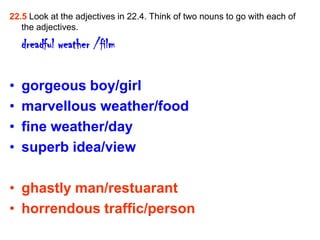 22.5 Look at the adjectives in 22.4. Think of two nouns to go with each of
   the adjectives.

    dreadful weather /film

•   gorgeous boy/girl
•   marvellous weather/food
•   fine weather/day
•   superb idea/view

• ghastly man/restuarant
• horrendous traffic/person
 