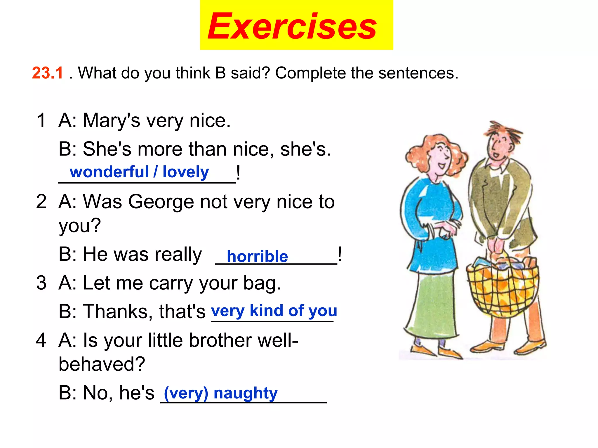 Exercises
23.1 . What do you think B said? Complete the sentences.
1 A: Mary's very nice.
B: She's more than nice, she's.
________________!
wonderful / lovely
2 A: Was George not very nice to
you?
B: He was really ___________!
horrible
3 A: Let me carry your bag.
B: Thanks, that's very kind of you
___________
4 A: Is your little brother well-
behaved?
B: No, he's _______________
(very) naughty