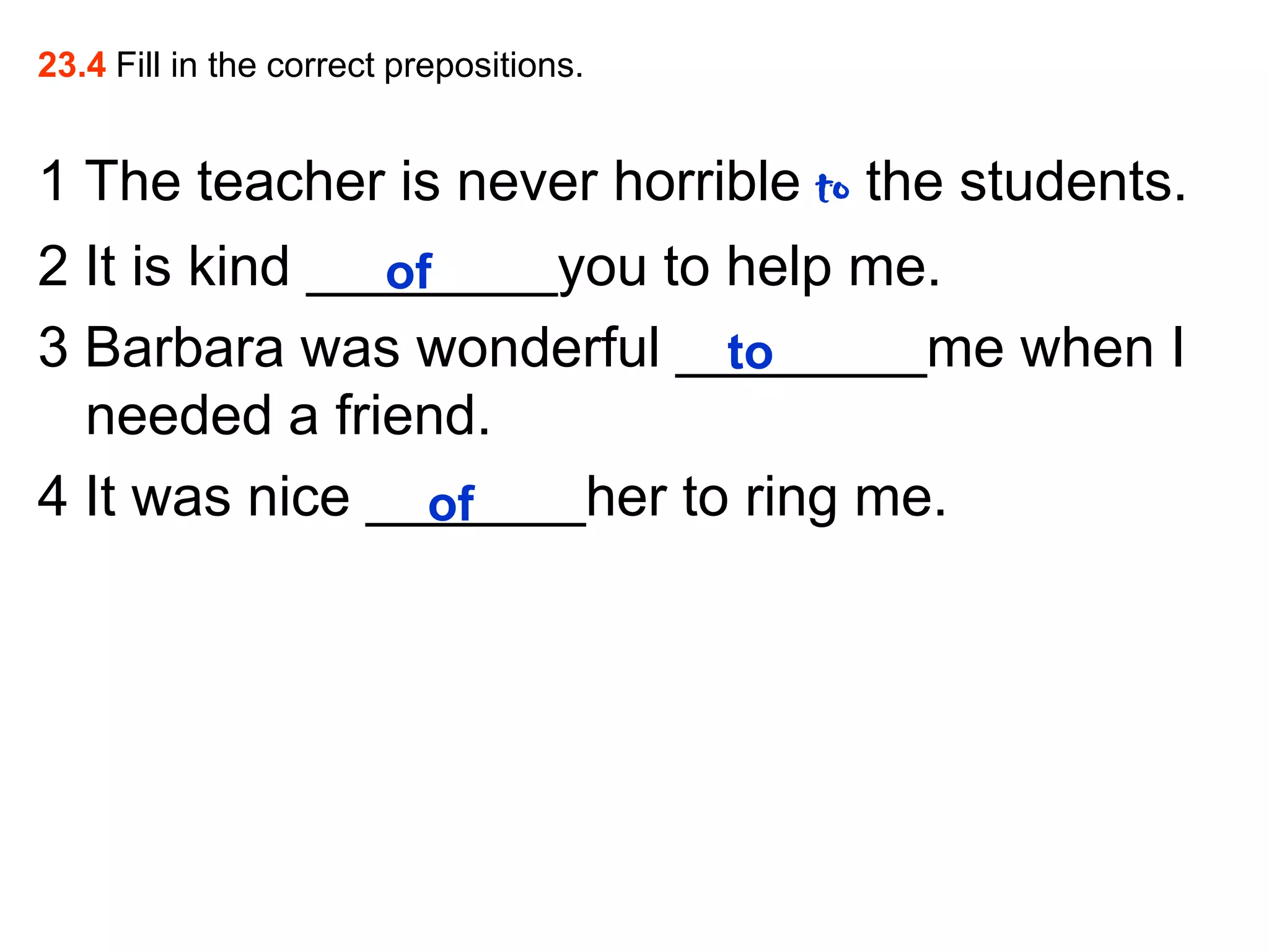 23.4 Fill in the correct prepositions.
1 The teacher is never horrible to the students.
2 It is kind ________you to help me.
of
3 Barbara was wonderful ________me when I
to
needed a friend.
4 It was nice _______her to ring me.
of