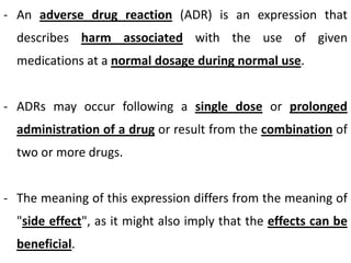 - An adverse drug reaction (ADR) is an expression that

describes harm associated with the use of given
medications at a normal dosage during normal use.
- ADRs may occur following a single dose or prolonged
administration of a drug or result from the combination of

two or more drugs.
- The meaning of this expression differs from the meaning of
"side effect", as it might also imply that the effects can be
beneficial.

 