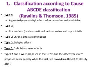 • Type A:
– Augmented pharmacologic effects - dose dependent and predictable

• Type B:
– Bizarre effects (or idiosyncratic) - dose independent and unpredictable

• Type C: Chronic effects (continuous)
• Type D: Delayed effects
• Type E: End-of-treatment effects
• Types A and B were proposed in the 1970s,and the other types were
proposed subsequently when the first two proved insufficient to classify
ADRs.

 