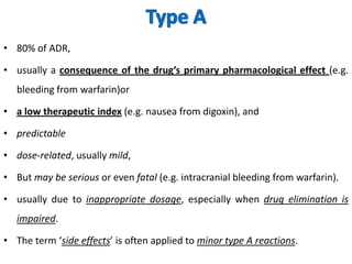 • 80% of ADR,
• usually a consequence of the drug’s primary pharmacological effect (e.g.
bleeding from warfarin)or
• a low therapeutic index (e.g. nausea from digoxin), and
• predictable

• dose-related, usually mild,
• But may be serious or even fatal (e.g. intracranial bleeding from warfarin).
• usually due to inappropriate dosage, especially when drug elimination is

impaired.
• The term ‘side effects’ is often applied to minor type A reactions.

 