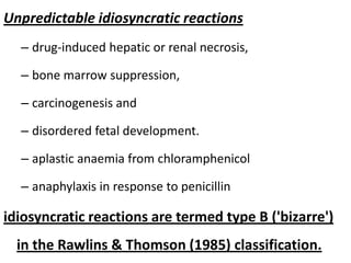 Unpredictable idiosyncratic reactions
– drug-induced hepatic or renal necrosis,
– bone marrow suppression,

– carcinogenesis and
– disordered fetal development.

– aplastic anaemia from chloramphenicol
– anaphylaxis in response to penicillin

idiosyncratic reactions are termed type B ('bizarre')
in the Rawlins & Thomson (1985) classification.

 