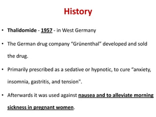 History
• Thalidomide - 1957 - in West Germany

• The German drug company “Grünenthal” developed and sold
the drug.

• Primarily prescribed as a sedative or hypnotic, to cure “anxiety,
insomnia, gastritis, and tension".
• Afterwards it was used against nausea and to alleviate morning
sickness in pregnant women.

 