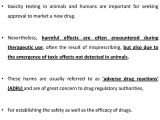 • toxicity testing in animals and humans are important for seeking

approval to market a new drug.

• Nevertheless, harmful effects are often encountered during
therapeutic use, often the result of misprescribing, but also due to
the emergence of toxic effects not detected in animals.

• These harms are usually referred to as 'adverse drug reactions'
(ADRs) and are of great concern to drug regulatory authorities,

• For establishing the safety as well as the efficacy of drugs.

 