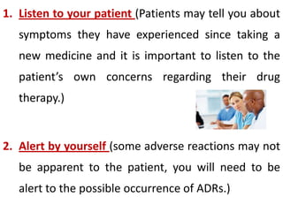 1. Listen to your patient (Patients may tell you about

symptoms they have experienced since taking a
new medicine and it is important to listen to the

patient’s own concerns regarding their drug
therapy.)

2. Alert by yourself (some adverse reactions may not

be apparent to the patient, you will need to be
alert to the possible occurrence of ADRs.)

 
