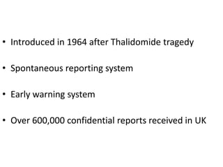 • Introduced in 1964 after Thalidomide tragedy

• Spontaneous reporting system
• Early warning system
• Over 600,000 confidential reports received in UK

 