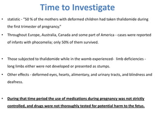 Time to Investigate
•

statistic - “50 % of the mothers with deformed children had taken thalidomide during
the first trimester of pregnancy.”

•

Throughout Europe, Australia, Canada and some part of America - cases were reported

of infants with phocomelia; only 50% of them survived.

•

Those subjected to thalidomide while in the womb experienced- limb deficiencies -

long limbs either were not developed or presented as stumps.
•

Other effects - deformed eyes, hearts, alimentary, and urinary tracts, and blindness and
deafness.

•

During that time period the use of medications during pregnancy was not strictly
controlled, and drugs were not thoroughly tested for potential harm to the fetus.

 