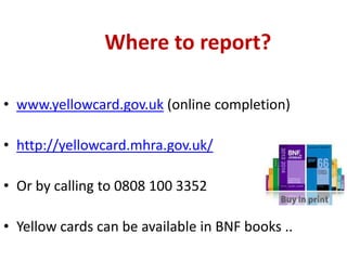 Where to report?
• www.yellowcard.gov.uk (online completion)
• http://yellowcard.mhra.gov.uk/
• Or by calling to 0808 100 3352

• Yellow cards can be available in BNF books ..

 
