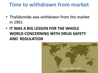 Time to withdrawn from market
• Thalidomide was withdrawn from the market
in 1961
• IT WAS A BIG LESSON FOR THE WHOLE
WORLD CONCERNING WITH DRUG SAFETY
AND REGULATION

 