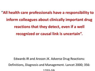 “All health care professionals have a responsibility to
inform colleagues about clinically important drug

reactions that they detect, even if a well
recognized or causal link is uncertain”.

Edwards IR and Aroson JK. Adverse Drug Reactions:
Definitions, Diagnosis and Management. Lancet 2000; 356:

 