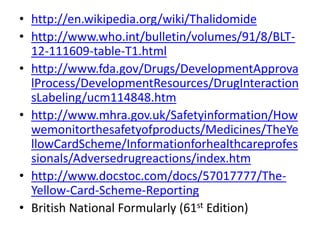 • http://en.wikipedia.org/wiki/Thalidomide
• http://www.who.int/bulletin/volumes/91/8/BLT12-111609-table-T1.html
• http://www.fda.gov/Drugs/DevelopmentApprova
lProcess/DevelopmentResources/DrugInteraction
sLabeling/ucm114848.htm
• http://www.mhra.gov.uk/Safetyinformation/How
wemonitorthesafetyofproducts/Medicines/TheYe
llowCardScheme/Informationforhealthcareprofes
sionals/Adversedrugreactions/index.htm
• http://www.docstoc.com/docs/57017777/TheYellow-Card-Scheme-Reporting
• British National Formularly (61st Edition)

 