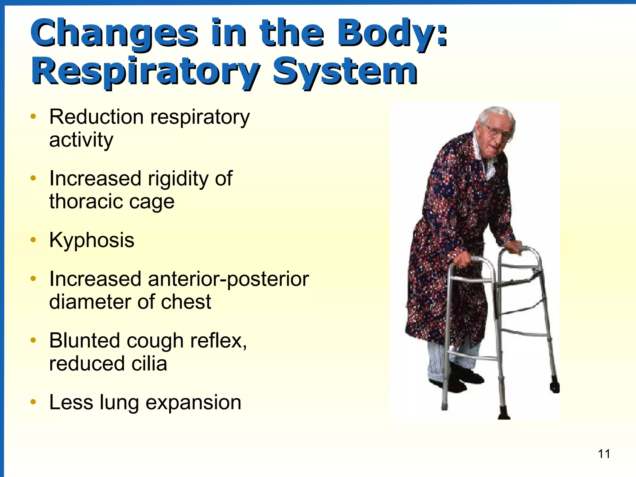 11
Changes in the Body:Changes in the Body:
Respiratory SystemRespiratory System
• Reduction respiratory
activity
• Increased rigidity of
thoracic cage
• Kyphosis
• Increased anterior-posterior
diameter of chest
• Blunted cough reflex,
reduced cilia
• Less lung expansion
 