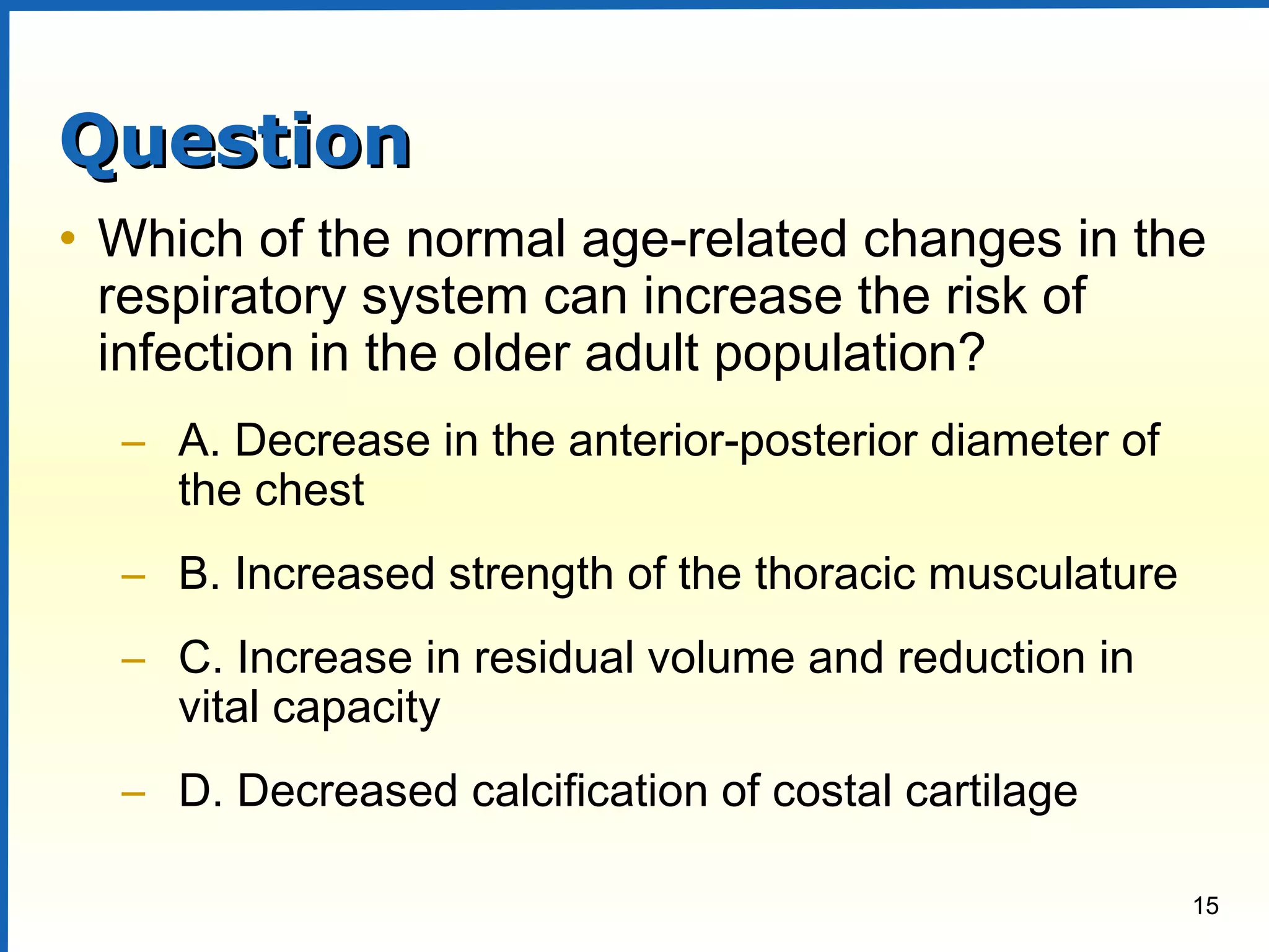 15
QuestionQuestion
• Which of the normal age-related changes in the
respiratory system can increase the risk of
infection in the older adult population?
– A. Decrease in the anterior-posterior diameter of
the chest
– B. Increased strength of the thoracic musculature
– C. Increase in residual volume and reduction in
vital capacity
– D. Decreased calcification of costal cartilage
 